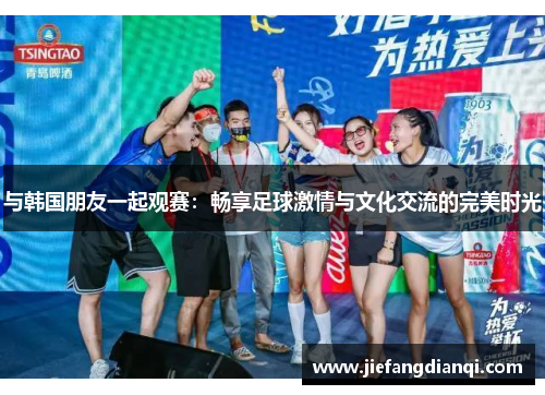 与韩国朋友一起观赛：畅享足球激情与文化交流的完美时光