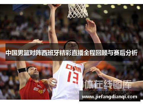 中国男篮对阵西班牙精彩直播全程回顾与赛后分析
