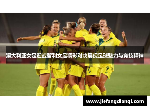澳大利亚女足迎战智利女足精彩对决展现足球魅力与竞技精神
